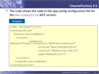 ChannelFactory 3-5
   The code shows the code in the app.config configuration file for
    the HelloService WCF service:
     Snippet
    <?xml version="1.0"?>
    <configuration>
      <system.serviceModel>
        <client>
                 <endpoint
    address="http://localhost:9898/HelloService"
                       binding="basicHttpBinding"
                       contract="MyService.IHello"
                       name="MyEndPoint"/>
        </client>
       </system.serviceModel>
    </configuration>

                                          Introduction to WCF Services / Session 1   25
 