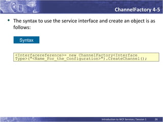 ChannelFactory 4-5
   The syntax to use the service interface and create an object is as
    follows:

      Syntax


    <Interfacereference>= new ChannelFactory<Interface
    Type>("<Name_For_the_Configuration>").CreateChannel();




                                             Introduction to WCF Services / Session 1   26
 