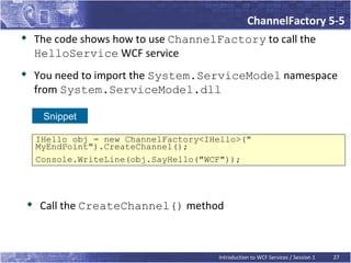 ChannelFactory 5-5
   The code shows how to use ChannelFactory to call the
    HelloService WCF service

    You need to import the System.ServiceModel namespace
    from System.ServiceModel.dll

     Snippet

    IHello obj = new ChannelFactory<IHello>("
    MyEndPoint").CreateChannel();
    Console.WriteLine(obj.SayHello("WCF"));




    Call the CreateChannel() method



                                      Introduction to WCF Services / Session 1   27
 