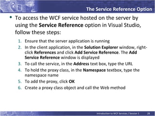The Service Reference Option

    To access the WCF service hosted on the server by
    using the Service Reference option in Visual Studio,
    follow these steps:
     1. Ensure that the server application is running
     2. In the client application, in the Solution Explorer window, right-
        click References and click Add Service Reference. The Add
        Service Reference window is displayed
     3. To call the service, in the Address text box, type the URL
     4. To hold the proxy class, in the Namespace textbox, type the
        namespace name
     5. To add the proxy, click OK
     6. Create a proxy class object and call the Web method




                                               Introduction to WCF Services / Session 1   28
 