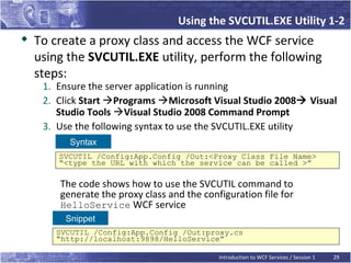 Using the SVCUTIL.EXE Utility 1-2
   To create a proxy class and access the WCF service
    using the SVCUTIL.EXE utility, perform the following
    steps:
     1. Ensure the server application is running
     2. Click Start Programs Microsoft Visual Studio 2008 Visual
        Studio Tools Visual Studio 2008 Command Prompt
     3. Use the following syntax to use the SVCUTIL.EXE utility
          Syntax
        SVCUTIL /Config:App.Config /Out:<Proxy Class File Name>
        “<type the URL with which the service can be called >”

        The code shows how to use the SVCUTIL command to
        generate the proxy class and the configuration file for
        HelloService WCF service
         Snippet
       SVCUTIL /Config:App.Config /Out:proxy.cs
       “http://localhost:9898/HelloService”

                                             Introduction to WCF Services / Session 1   29
 
