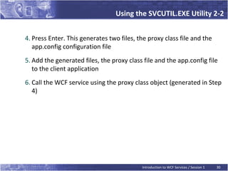 Using the SVCUTIL.EXE Utility 2-2


4. Press Enter. This generates two files, the proxy class file and the
   app.config configuration file
5. Add the generated files, the proxy class file and the app.config file
   to the client application
6. Call the WCF service using the proxy class object (generated in Step
   4)




                                           Introduction to WCF Services / Session 1   30
 