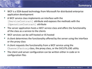 Summary

    WCF is a SOA-based technology from Microsoft for distributed enterprise
    application development

    A WCF service class implements an interface with the
    [ServiceContract] attribute and exposes the methods with the
    [OperationContract] attribute

    The server application hosts a WCF service class and offers the functionality
    of the class as a service to the clients

    WCF services can be self-hosted or IIS hosted

    A client determines the functionality offered by the server using the interface
    or the proxy class

    A client requests the functionality from a WCF service using the
    ChannelFactory class, the proxy class, or the SVCUTIL.EXE utility
   The client and server configuration can be written either in code or in
    configuration files



                                                     Introduction to WCF Services / Session 1   33
 