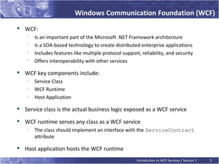 Windows Communication Foundation (WCF)

    WCF:
        Is an important part of the Microsoft .NET Framework architecture
        Is a SOA-based technology to create distributed enterprise applications
        Includes features like multiple protocol support, reliability, and security
        Offers interoperability with other services

    WCF key components include:
        Service Class
        WCF Runtime
        Host Application
   Service class is the actual business logic exposed as a WCF service
   WCF runtime serves any class as a WCF service
        The class should implement an interface with the ServiceContract
         attribute

    Host application hosts the WCF runtime
                                                         Introduction to WCF Services / Session 1   5
 