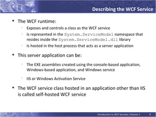 Describing the WCF Service
   The WCF runtime:
     
         Exposes and controls a class as the WCF service
     
         Is represented in the System.ServiceModel namespace that
         resides inside the System.ServiceModel.dll library
     
         Is hosted in the host process that acts as a server application
   This server application can be:
     
         The EXE assemblies created using the console-based application,
         Windows-based application, and Windows service
     
         IIS or Windows Activation Service

    The WCF service class hosted in an application other than IIS
    is called self-hosted WCF service


                                                Introduction to WCF Services / Session 1   9
 