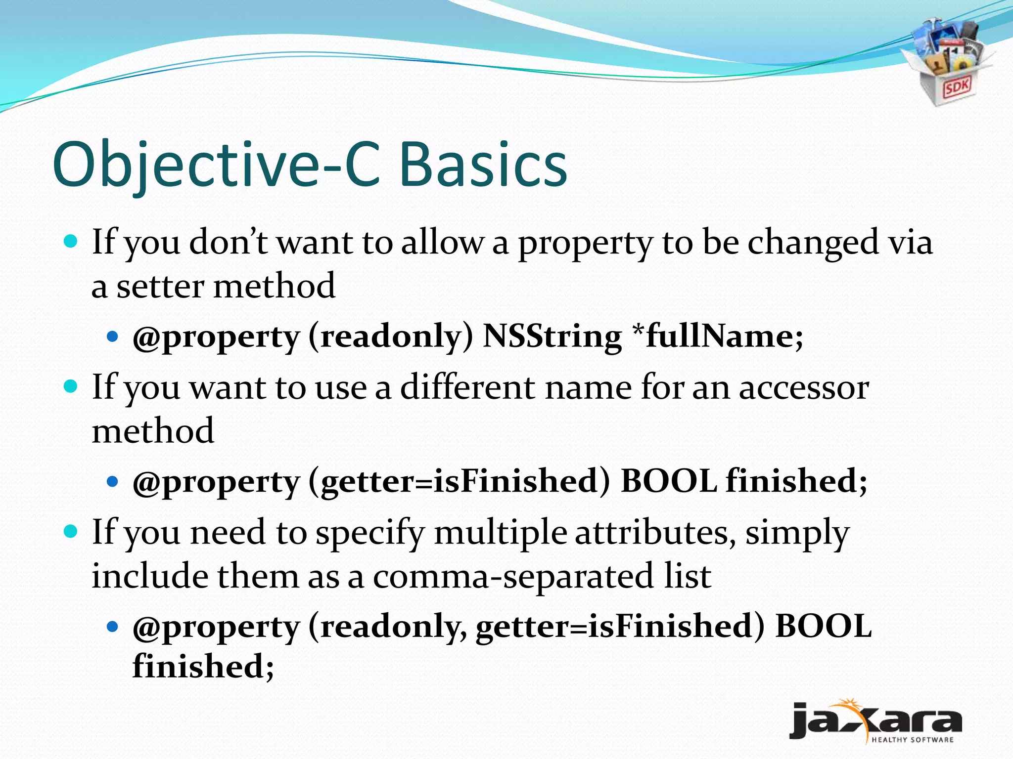 Objective-C Basics
 If you don’t want to allow a property to be changed via
  a setter method
   @property (readonly) NSString *fullName;
 If you want to use a different name for an accessor
  method
   @property (getter=isFinished) BOOL finished;
 If you need to specify multiple attributes, simply
  include them as a comma-separated list
   @property (readonly, getter=isFinished) BOOL
    finished;
 