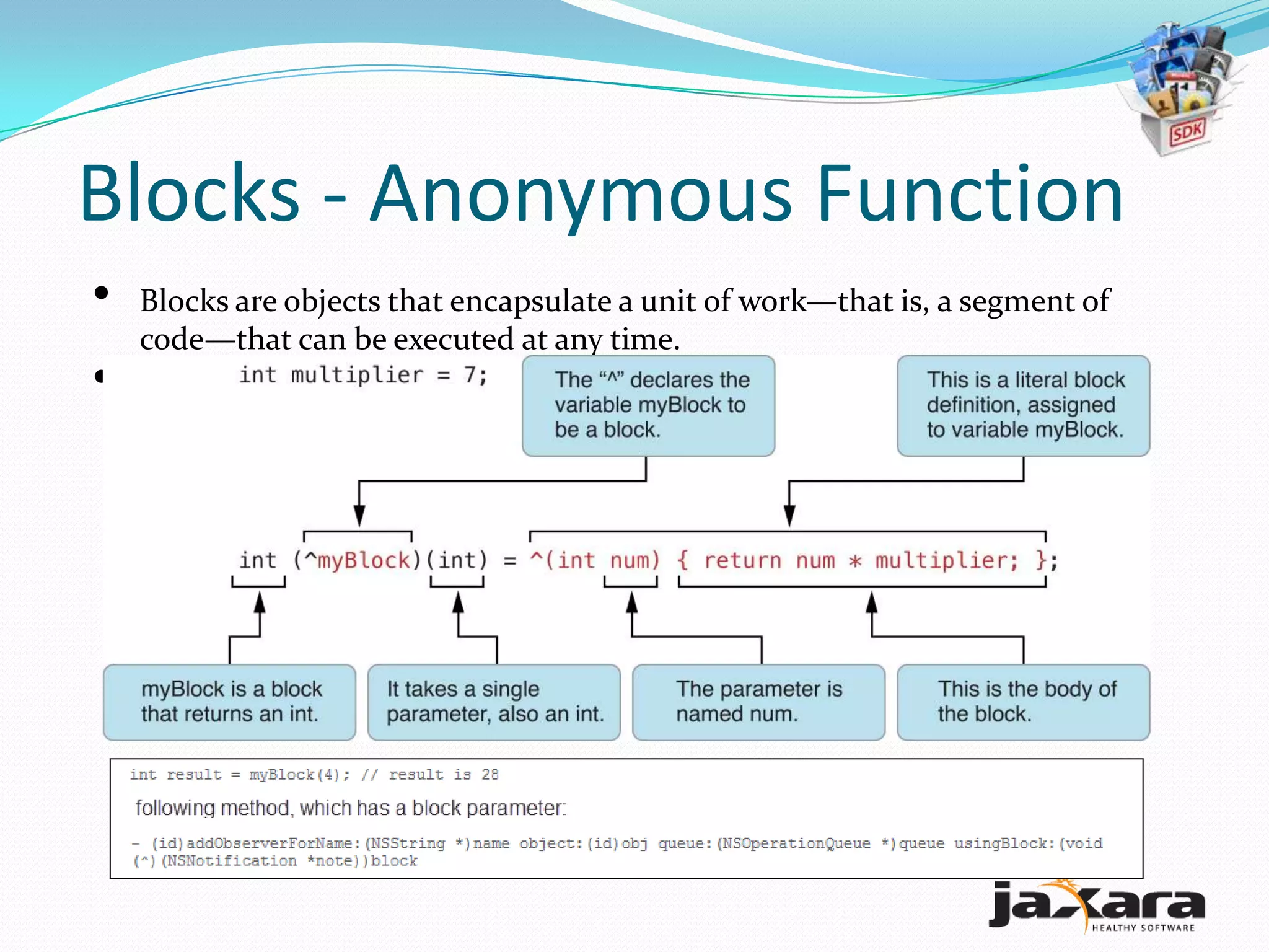 Blocks - Anonymous Function
•   Blocks are objects that encapsulate a unit of work—that is, a segment of
    code—that can be executed at any time.
•   A caret (^) is used as a syntactic marker for blocks.
 