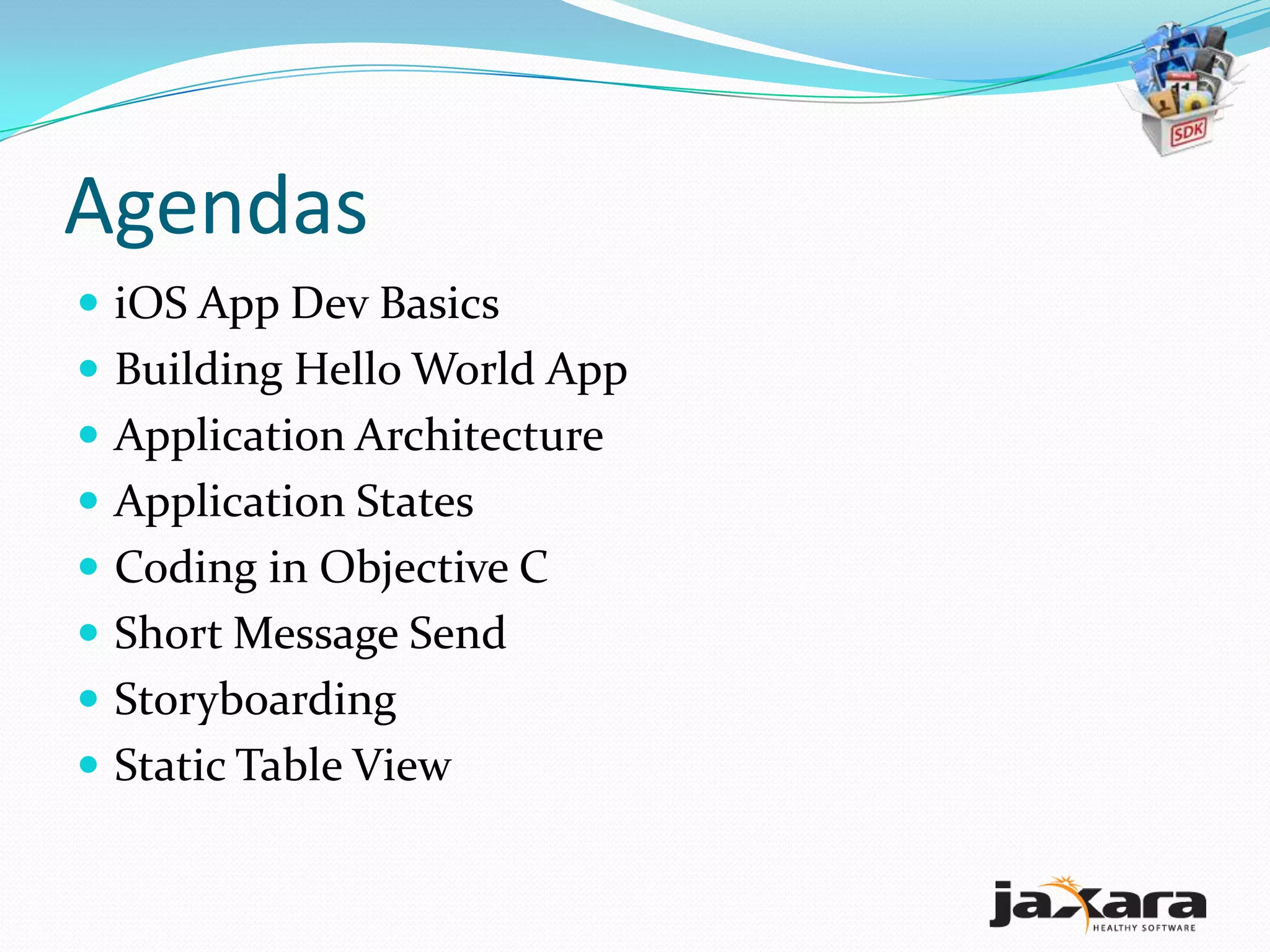Agendas
 iOS App Dev Basics
 Building Hello World App
 Application Architecture
 Application States
 Coding in Objective C
 Short Message Send
 Storyboarding
 Static Table View
 