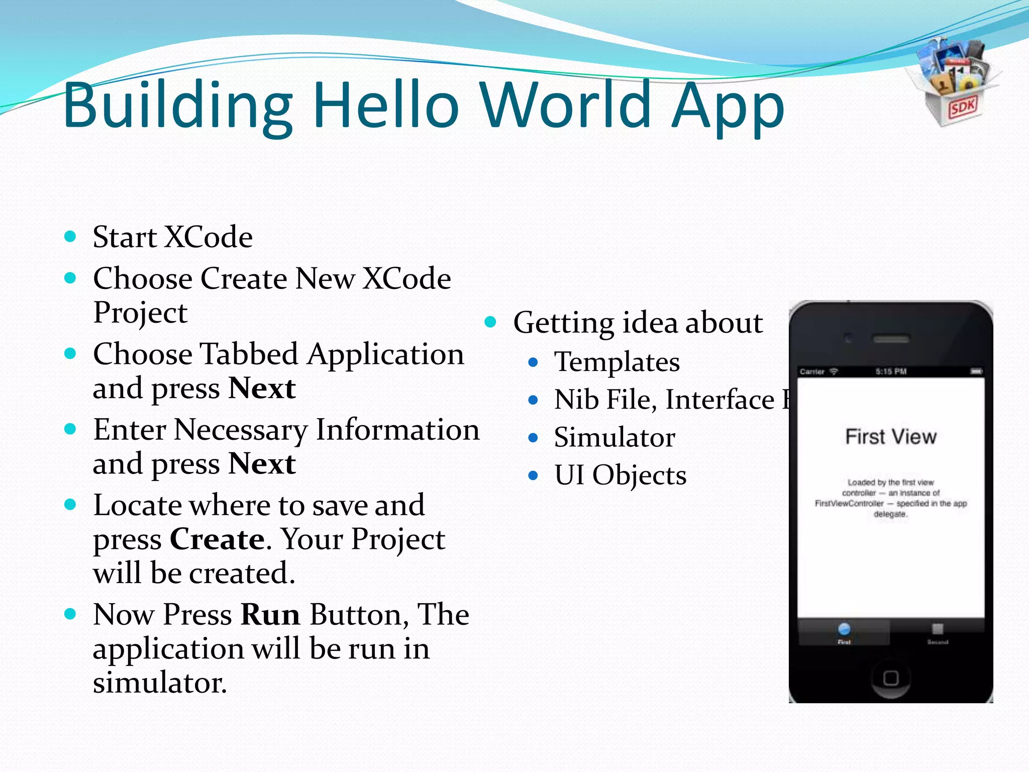 Building Hello World App
 Start XCode
 Choose Create New XCode
    Project                     Getting idea about
   Choose Tabbed Application      Templates
    and press Next                 Nib File, Interface Builder
   Enter Necessary Information  Simulator
    and press Next                 UI Objects
   Locate where to save and
    press Create. Your Project
    will be created.
   Now Press Run Button, The
    application will be run in
    simulator.
 