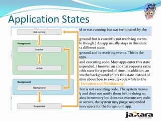 Application States
           The app has not been launched or was running but was terminated by the
Not running
           system.
           The app is running in the foreground but is currently not receiving events.
Inactive   (It may be executing other code though.) An app usually stays in this state
           only briefly as it transitions to a different state.
           The app is running in the foreground and is receiving events. This is the
Active
           normal mode for foreground apps.
           The app is in the background and executing code. Most apps enter this state
           briefly on their way to being suspended. However, an app that requests extra
           execution time may remain in this state for a period of time. In addition, an
Background
           app being launched directly into the background enters this state instead of
           the inactive state. For information about how to execute code while in the
           background, see “Background Execution and Multitasking.”
              The app is in the background but is not executing code. The system moves
              apps to this state automatically and does not notify them before doing so.
Suspended     While suspended, an app remains in memory but does not execute any code.
              When a low-memory condition occurs, the system may purge suspended
              apps without notice to make more space for the foreground app.
 