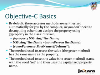 Objective-C Basics
 By default, these accessor methods are synthesized
  automatically for you by the compiler, so you don’t need to
  do anything other than declare the property using
  @property in the class interface.
   @property NSString *firstName;
   NSString *firstName = [somePerson firstName];
   [somePerson setFirstName:@"Johnny"];
 The method used to access the value (the getter method)
  has the same name as the property.
 The method used to set the value (the setter method) starts
  with the word “set” and then uses the capitalized property
  name.
 