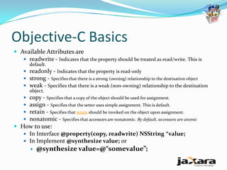 Objective-C Basics
 Available Attributes are
    readwrite - Indicates that the property should be treated as read/write. This is
       default.
     readonly - Indicates that the property is read-only
     strong - Specifies that there is a strong (owning) relationship to the destination object
     weak - Specifies that there is a weak (non-owning) relationship to the destination
      object.
     copy - Specifies that a copy of the object should be used for assignment.
     assign - Specifies that the setter uses simple assignment. This is default.
     retain - Specifies that retain should be invoked on the object upon assignment.
     nonatomic - Specifies that accessors are nonatomic. By default, accessors are atomic
 How to use:
    In Interface @property(copy, readwrite) NSString *value;
    In Implement @synthesize value; or
          @synthesize value=@“somevalue”;
 