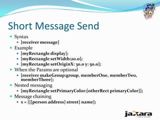 Short Message Send
 Syntax
    [receiver message]
 Example
    [myRectangle display];
    [myRectangle setWidth:20.0];
    [myRectangle setOriginX: 30.0 y: 50.0];
 When the Params are optional
    [receiver makeGroup:group, memberOne, memberTwo,
     memberThree];
 Nested messaging
    [myRectangle setPrimaryColor:[otherRect primaryColor]];
 Message chaining
    x = [[[person address] street] name];
 
