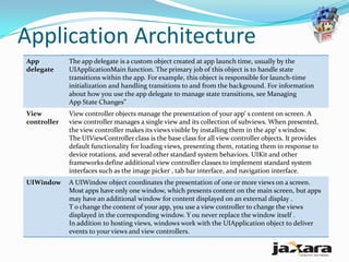 Application Architecture
App          The app delegate is a custom object created at app launch time, usually by the
delegate     UIApplicationMain function. The primary job of this object is to handle state
             transitions within the app. For example, this object is responsible for launch-time
             initialization and handling transitions to and from the background. For information
             about how you use the app delegate to manage state transitions, see Managing
             App State Changes”
View         View controller objects manage the presentation of your app’ s content on screen. A
controller   view controller manages a single view and its collection of subviews. When presented,
             the view controller makes its views visible by installing them in the app’ s window.
             The UIViewController class is the base class for all view controller objects. It provides
             default functionality for loading views, presenting them, rotating them in response to
             device rotations, and several other standard system behaviors. UIKit and other
             frameworks define additional view controller classes to implement standard system
             interfaces such as the image picker , tab bar interface, and navigation interface.
UIWindow     A UIWindow object coordinates the presentation of one or more views on a screen.
             Most apps have only one window, which presents content on the main screen, but apps
             may have an additional window for content displayed on an external display .
             T o change the content of your app, you use a view controller to change the views
             displayed in the corresponding window. Y ou never replace the window itself .
             In addition to hosting views, windows work with the UIApplication object to deliver
             events to your views and view controllers.
 