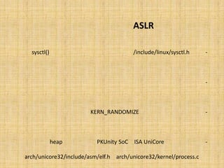 ‫‪ ASLR‬ﭼﮕﻮﻧﻪ ﮐﺎر ﻣﯽ ﮐﻨﺪ؟‬

‫ﻓﺎﯾﻞ ‪ /include/linux/sysctl.h‬ﺣﺎوي اﻃﻼﻋﺎت ﻣﺮﺑﻮط ﺑﻪ ﻓﺮاﺧﻮاﻧﯽ ﺗﺎﺑﻊ )(‪ sysctl‬ﻣﯽ ﺑﺎﺷﺪ.‬       ‫-‬

 ‫اﯾﻦ ﺗﺎﺑﻊ ﻗﺎﺑﻠﯿﺖ ﺗﻨﻈﯿﻢ ﯾﮏ ﺳﺮي ﭘﺎراﻣﺘﺮ ﻫﺎي ﻓﻀﺎي ﮐﺮﻧﻞ را از ﻓﻀﺎي ﮐﺎرﺑﺮي ﻓﺮاﻫﻢ ﻣﯽ ﻧﻤﺎﯾﺪ.‬   ‫-‬

‫از ﺟﻤﻠﻪ اﯾﻦ ﻗﺎﺑﻠﯿﺖ ﻫﺎ، ﻗﺎﺑﻠﯿﺖ‪ KERN_RANDOMIZE ‬ﻣﯽ ﺑﺎﺷﺪ ﮐﻪ ﻣﺮﺑﻮط ﺑﻪ ﺗﺼﺎدﻓﯽ ﺳﺎزي‬           ‫-‬

                                                      ‫ﻓﻀﺎي ﺣﺎﻓﻈﮥ ﻣﺠﺎزي ﭘﺮوﺳﻪ اﺳﺖ.‬

    ‫ﺑﺮاي ﺳﯿﺴﺘﻢ ﻫﺎي ‪ ISA UniCore‬و ‪ ،PKUnity SoC‬ﺗﺼﺎدﻓﯽ ﺳﺎزي ‪ ،heap‬در ﻓﺎﯾﻠﻬﺎي‬              ‫-‬

 ‫‪ arch/unicore32/kernel/process.c‬و ‪arch/unicore32/include/asm/elf.h‬‬

                                                                       ‫اﻧﺠﺎم ﻣﯽ ﺷﻮد.‬
 