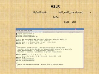 ‫‪ ASLR‬در ﭘﺸﺘﻪ‬
  ‫ﺗﺎﺑﻊ )(‪ half_md4_transform‬ﮐﻪ در ﻓﺎﯾﻞِ ‪ lib/halfmd4.c‬ﺗﻌﺮﯾﻒ ﺷﺪه اﺳﺖ، ﯾﮏ‬               ‫-‬
‫ﭘﯿﺎده ﺳﺎزي ﻣﺨﺘﺼﺮ از اﻟﮕﻮرﯾﺘﻢ 4‪ MD‬ﻣﯽ ﺑﺎﺷﺪ ﮐﻪ در ﺳﻪ دورِ 8 ﺗﺎﯾﯽ و ﺑﺎ اﺳﺘﻔﺎده از ﻋﻤﻠﮕﺮ‬
                  ‫ﻫﺎي ‪ XOR‬و ‪ AND‬اﯾﻦ اﻟﮕﻮرﯾﺘﻢ را ﺑﺮروي ورودي ﺧﻮد اﻋﻤﺎل ﻣﯽ ﻧﻤﺎﯾﺪ.‬
 