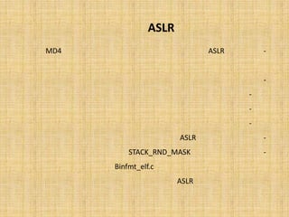 ‫‪ ASLR‬در ﭘﺸﺘﻪ‬
   ‫ﺑﺪﯾﻦ ﺗﺮﺗﯿﺐ ‪ ASLR‬در ﭘﺸﺘﻪ ﺑﺎ اﺳﺘﻔﺎده از 4 ﻣﻘﺪار اﺻﻠﯽ و ﺑﺎ اﺳﺘﻔﺎده از ﺗﺎﺑﻊ 4‪) MD‬ﯾﮏ ﭘﯿﺎده ﺳﺎزي‬     ‫-‬
                                                             ‫ﻣﺨﺘﺼﺮ از اﯾﻦ ﺗﺎﺑﻊ( اﻧﺠﺎم ﻣﯽ ﺷﻮد.‬
                                                                    ‫اﯾﻦ ﻣﻘﺎدﯾﺮ اﺻﻠﯽ ﻋﺒﺎرﺗﻨﺪ از:‬   ‫-‬
                                                                 ‫ﺷﻤﺎره ﭘﺮوﺳﮥ اﺟﺮا ﺷﺪه.‬      ‫-‬
                                                              ‫ﺗﻌﺪاد ﺳﯿﮑﻞ ﻫﺎي ﭘﺮدازﻧﺪه.‬      ‫-‬
                                                          ‫ﻣﺪت زﻣﺎن روﺷﻦ ﺑﻮدن ﺳﯿﺴﺘﻢ.‬         ‫-‬
                     ‫اﯾﻦ ﭘﯿﺎده ﺳﺎزي اﺑﺘﺪاﯾﯽ ‪ ASLR‬در ﮐﺮﻧﻞ ﻟﯿﻨﻮﮐﺲ از ﻧﺴﺨﮥ 21.6.2 ﻗﺮار داده ﺷﺪ.‬      ‫-‬
‫ﺑﻨﺎﺑﺮاﯾﻦ ﺑﺎ درﻧﻈﺮ ﮔﺮﻓﺘﻦ ‪ STACK_RND_MASK‬ﮐﻪ ﺑﺎ ﺧﺮوﺟﯽ ﻣﻘﺪار ﺗﺼﺎدﻓﯽِ ﺗﻮﻟﯿﺪ ﺷﺪه از ﻣﻮارد ﻓﻮق،‬          ‫-‬
‫ﻣﺎﺳﮏ ﻣﯽ ﺷﻮد )ر.ك. ‪ ،(Binfmt_elf.c‬ﻣﯽ ﺗﻮان ﭼﻨﯿﻦ ﻧﺘﯿﺠﻪ ﮔﺮﻓﺖ ﮐﻪ ﺗﺼﺎدﻓﯽ ﺳﺎزي ﭘﺸﺘﻪ در ‪ِASLR‬‬
 ‫ﭘﯿﺶ ﻓﺮض ﻟﯿﻨﻮﮐﺲ، ﺑﺮروي 11 ﺑﯿﺖ اﻧﺠﺎم ﺷﺪه و 7402 آدرس ﺗﺼﺎدﻓﯽ ﻣﺨﺘﻠﻒ ﺟﻬﺖ ﻗﺮار ﮔﯿﺮي ﭘﺸﺘﻪ‬
                                                                                ‫ﺗﻮﻟﯿﺪ ﻣﯽ ﺷﻮد.‬
 