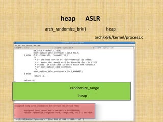 ‫‪ ASLR‬در ‪heap‬‬
 ‫ﺗﺼﺎدﻓﯽ ﺳﺎزي ‪ heap‬در ﺗﺎﺑﻊ )(‪ arch_randomize_brk‬ﮐﻪ در ﻓﺎﯾﻞ‬                      ‫-‬
                        ‫‪ arch/x86/kernel/process.c‬ﺗﻌﺮﯾﻒ ﺷﺪه، اﻧﺠﺎم ﻣﯽ ﭘﺬﯾﺮد:‬




‫در اﯾﻦ ﺗﺎﺑﻊ از ﺗﺎﺑﻊِ ‪ randomize_range‬ﺑﻪ ﻣﻨﻈﻮر ﺗﺼﺎدﻓﯽ ﺳﺎزي آدرس ﺷﺮوع ‪heap‬‬
                             ‫اﺳﺘﻔﺎده ﻣﯽ ﺷﻮد.‬
 