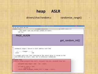 ‫‪ ASLR‬در ‪heap‬‬
‫ﺗﺎﺑﻊ )(‪ randomize_range‬در ﻓﺎﯾﻞ ‪ drivers/char/random.c‬ﺗﻌﺮﯾﻒ ﺷﺪه و ﯾﮏ‬           ‫-‬
                                     ‫آدرسِ ﺗﺼﺎدﻓﯽ ﺳﺎزي ﺷﺪه را ﺑﺮ ﻣﯽ ﮔﺮداﻧﺪ.‬




  ‫در اﯾﻦ ﺗﺎﺑﻊ ﻧﯿﺰ ﻫﻤﺎﻧﻨﺪ ﺗﺼﺎدﻓﯽ ﺳﺎزي آدرس ﻫﺎي ﭘﺸﺘﻪ، از ‪ PAGE_ALIGN‬و‬
‫)(‪ get_random_int‬اﺳﺘﻔﺎده ﺷﺪه ﮐﻪ در ﻧﺘﯿﺠﻪ ﯾﮏ آدرس ﺗﺼﺎدﻓﯽ ﺑﺮ ﻣﯽ ﮔﺮدد.‬
 