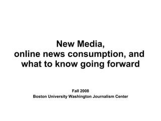 New Media, online news consumption, and  what to know going forward Fall 2008 Boston University Washington Journalism Center 