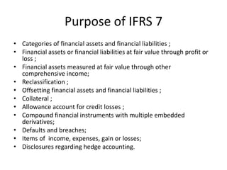 Purpose of IFRS 7
• Categories of financial assets and financial liabilities ;
• Financial assets or financial liabilities at fair value through profit or
  loss ;
• Financial assets measured at fair value through other
  comprehensive income;
• Reclassification ;
• Offsetting financial assets and financial liabilities ;
• Collateral ;
• Allowance account for credit losses ;
• Compound financial instruments with multiple embedded
  derivatives;
• Defaults and breaches;
• Items of income, expenses, gain or losses;
• Disclosures regarding hedge accounting.
 