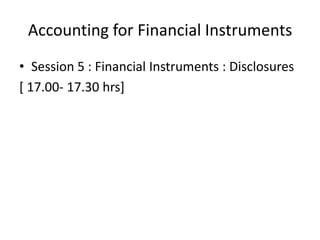 Accounting for Financial Instruments
• Session 5 : Financial Instruments : Disclosures
[ 17.00- 17.30 hrs]
 
