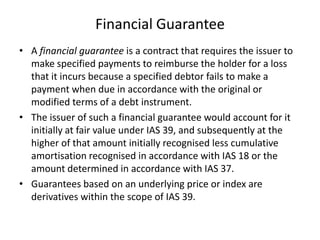Financial Guarantee
• A financial guarantee is a contract that requires the issuer to
  make specified payments to reimburse the holder for a loss
  that it incurs because a specified debtor fails to make a
  payment when due in accordance with the original or
  modified terms of a debt instrument.
• The issuer of such a financial guarantee would account for it
  initially at fair value under IAS 39, and subsequently at the
  higher of that amount initially recognised less cumulative
  amortisation recognised in accordance with IAS 18 or the
  amount determined in accordance with IAS 37.
• Guarantees based on an underlying price or index are
  derivatives within the scope of IAS 39.
 