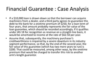 Financial Guarantee : Case Analysis
• If a $10,000 loan is drawn down so that the borrower can acquire
  machinery from a dealer, and a third party agrees to guarantee this
  debt to the bank for a onetime premium of $250, for a loan term of
  four years, that amount probably represents the fair value of the
  loan guarantee, which should be recorded accordingly. If it qualifies
  under IAS 18 for recognition as revenue on a straight-line basis, it
  would be amortized to income at the rate of $62.50 per year.
• Assume that, subsequently, the machinery purchaser’s
  creditworthiness is impaired by a severe downturn in its industry
  segment performance, so that, by the end of the second year, the
  fair value of this guarantee (which has two more years to run) is
  $200. That could be measured, among other ways, by the onetime
  premium that would be charged to transfer this risk to another
  arm’s-length guarantor.
 