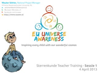 Wouter Schrier, National Project Manager
Universe Awareness/Leiden University, NL
e. schrier@strw.leidenuniv.nl
t. @unawe | @unawe_nl
f. facebook.com/unawe
w. http://www.unawe.nl




                          Inspiring every child with our wonderful cosmos




                                           Sterrenkunde Teacher Training - Sessie 1
                                                                      4 April 2013
 