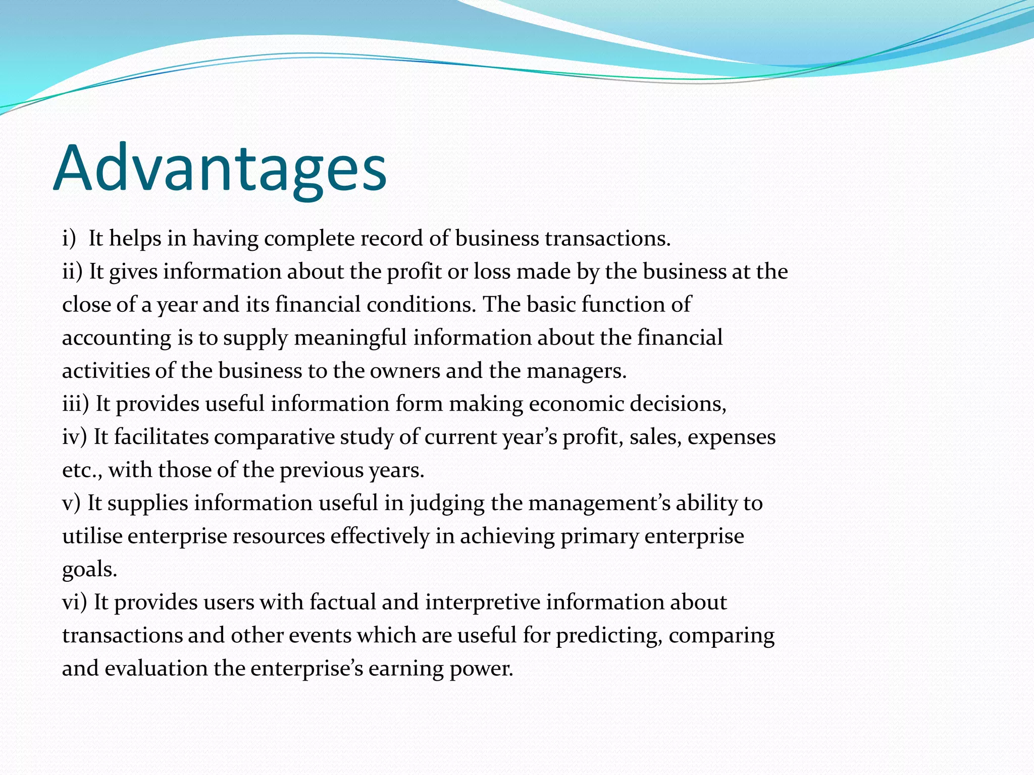 Advantages
i) It helps in having complete record of business transactions.
ii) It gives information about the profit or loss made by the business at the
close of a year and its financial conditions. The basic function of
accounting is to supply meaningful information about the financial
activities of the business to the owners and the managers.
iii) It provides useful information form making economic decisions,
iv) It facilitates comparative study of current year’s profit, sales, expenses
etc., with those of the previous years.
v) It supplies information useful in judging the management’s ability to
utilise enterprise resources effectively in achieving primary enterprise
goals.
vi) It provides users with factual and interpretive information about
transactions and other events which are useful for predicting, comparing
and evaluation the enterprise’s earning power.
 