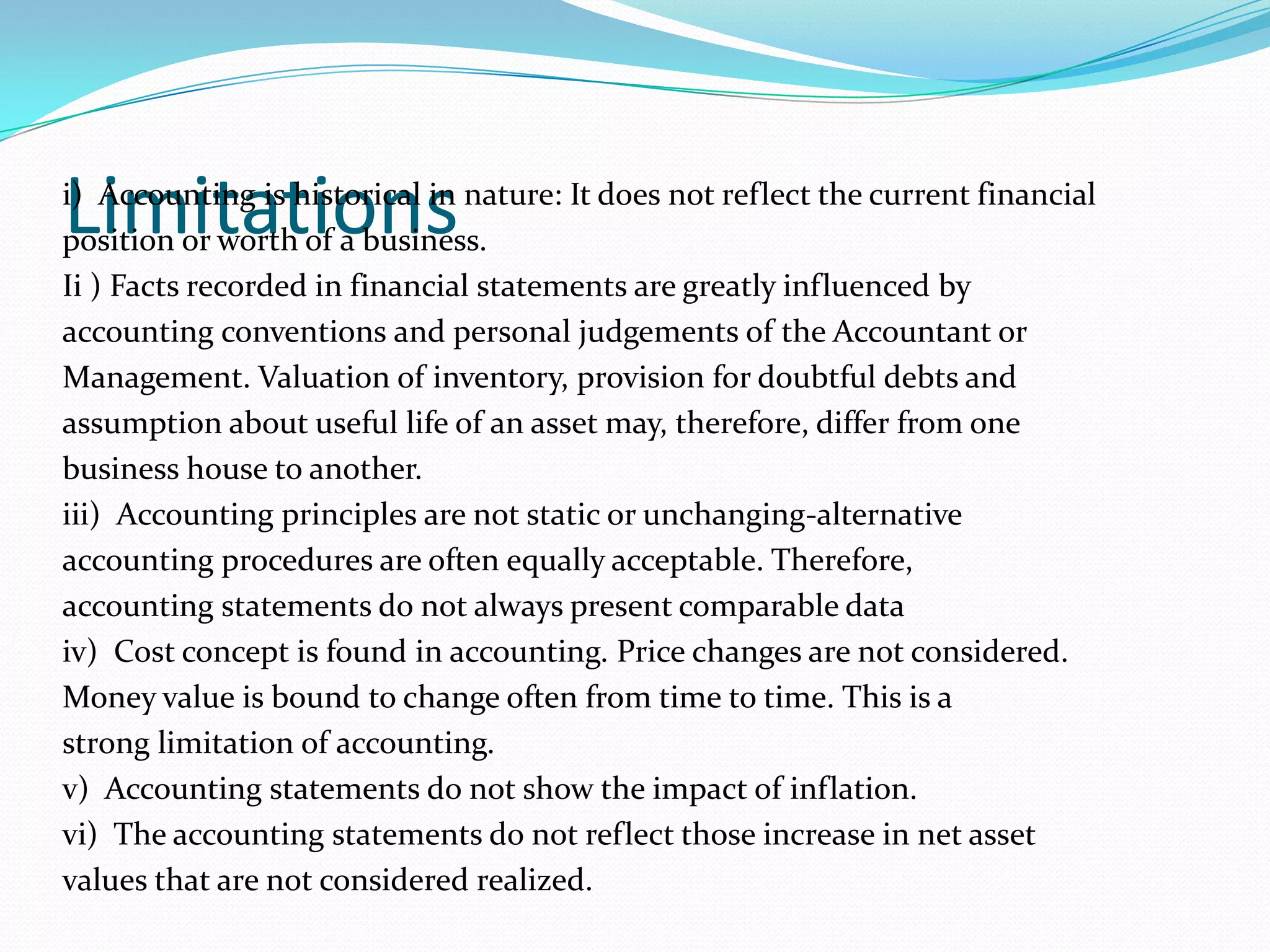 Limitationsi) Accounting is historical in nature: It does not reflect the current financial
position or worth of a business.
Ii ) Facts recorded in financial statements are greatly influenced by
accounting conventions and personal judgements of the Accountant or
Management. Valuation of inventory, provision for doubtful debts and
assumption about useful life of an asset may, therefore, differ from one
business house to another.
iii) Accounting principles are not static or unchanging-alternative
accounting procedures are often equally acceptable. Therefore,
accounting statements do not always present comparable data
iv) Cost concept is found in accounting. Price changes are not considered.
Money value is bound to change often from time to time. This is a
strong limitation of accounting.
v) Accounting statements do not show the impact of inflation.
vi) The accounting statements do not reflect those increase in net asset
values that are not considered realized.
 