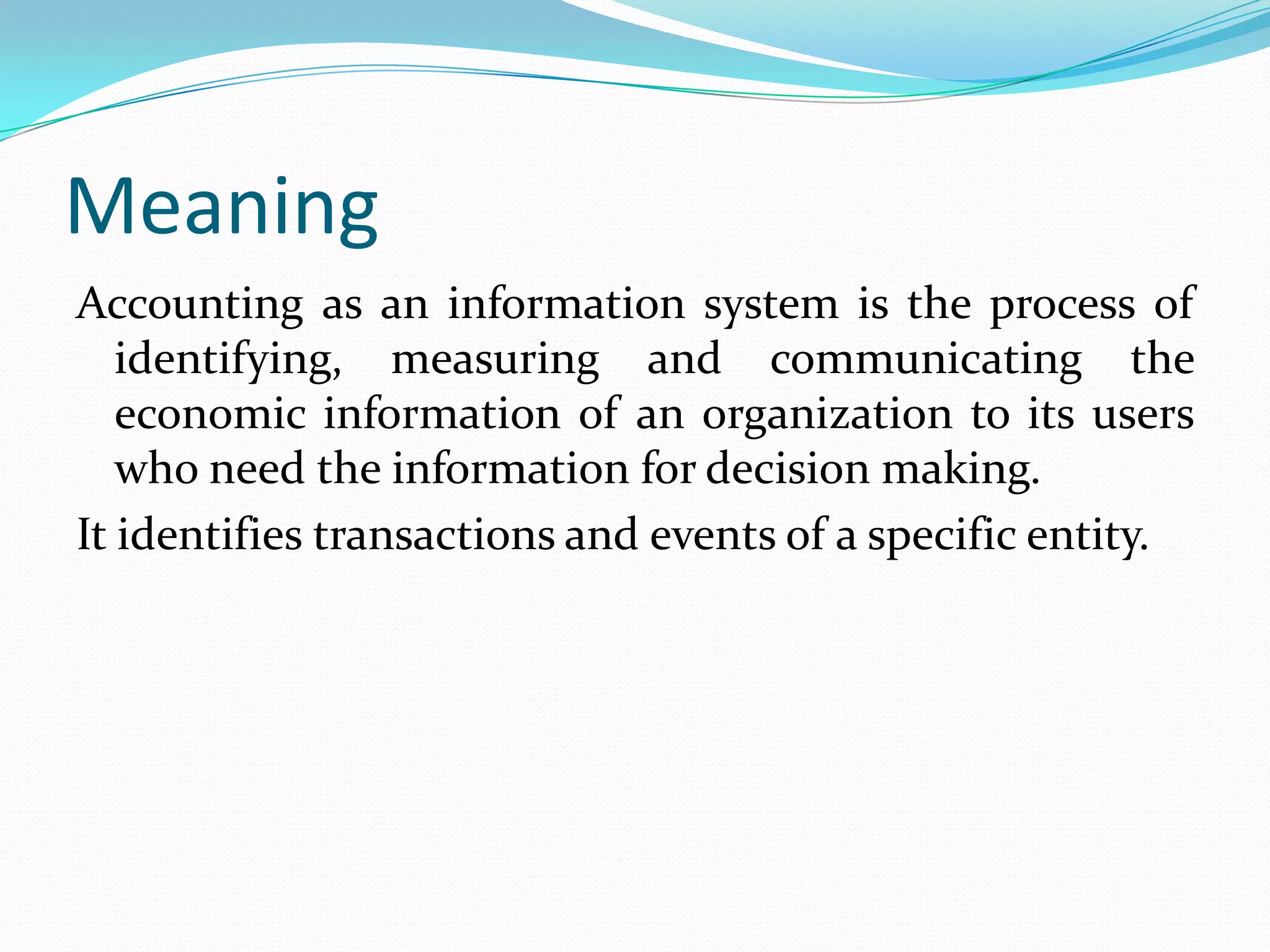Meaning
Accounting as an information system is the process of
identifying, measuring and communicating the
economic information of an organization to its users
who need the information for decision making.
It identifies transactions and events of a specific entity.
 