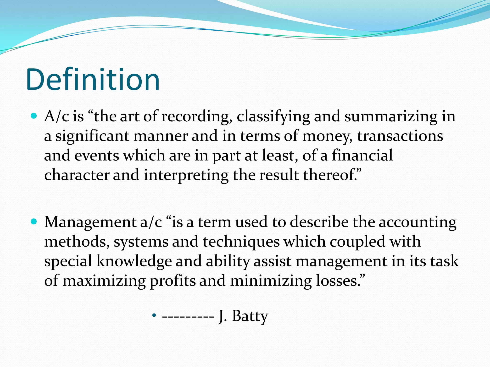 Definition
 A/c is “the art of recording, classifying and summarizing in
a significant manner and in terms of money, transactions
and events which are in part at least, of a financial
character and interpreting the result thereof.”
 Management a/c “is a term used to describe the accounting
methods, systems and techniques which coupled with
special knowledge and ability assist management in its task
of maximizing profits and minimizing losses.”
• --------- J. Batty
 