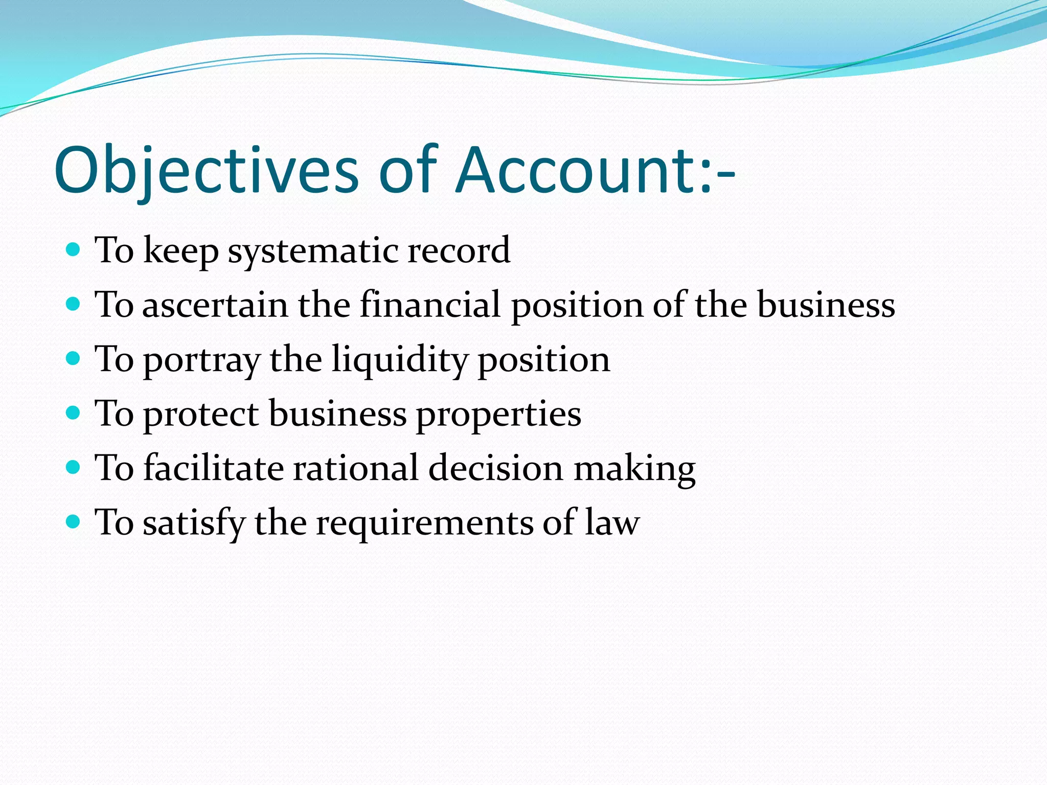 Objectives of Account:-
 To keep systematic record
 To ascertain the financial position of the business
 To portray the liquidity position
 To protect business properties
 To facilitate rational decision making
 To satisfy the requirements of law
 