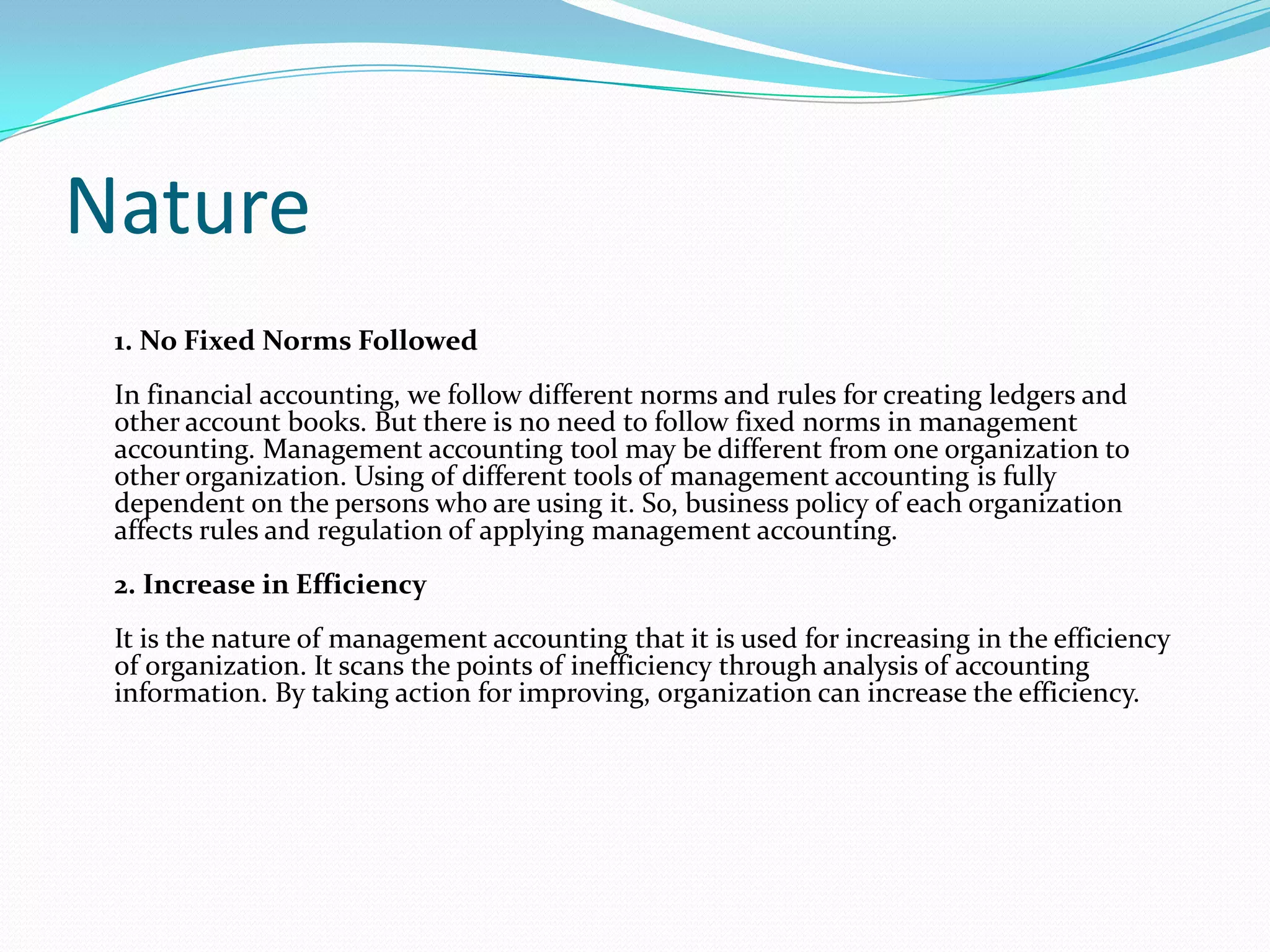 Nature
1. No Fixed Norms Followed
In financial accounting, we follow different norms and rules for creating ledgers and
other account books. But there is no need to follow fixed norms in management
accounting. Management accounting tool may be different from one organization to
other organization. Using of different tools of management accounting is fully
dependent on the persons who are using it. So, business policy of each organization
affects rules and regulation of applying management accounting.
2. Increase in Efficiency
It is the nature of management accounting that it is used for increasing in the efficiency
of organization. It scans the points of inefficiency through analysis of accounting
information. By taking action for improving, organization can increase the efficiency.
 