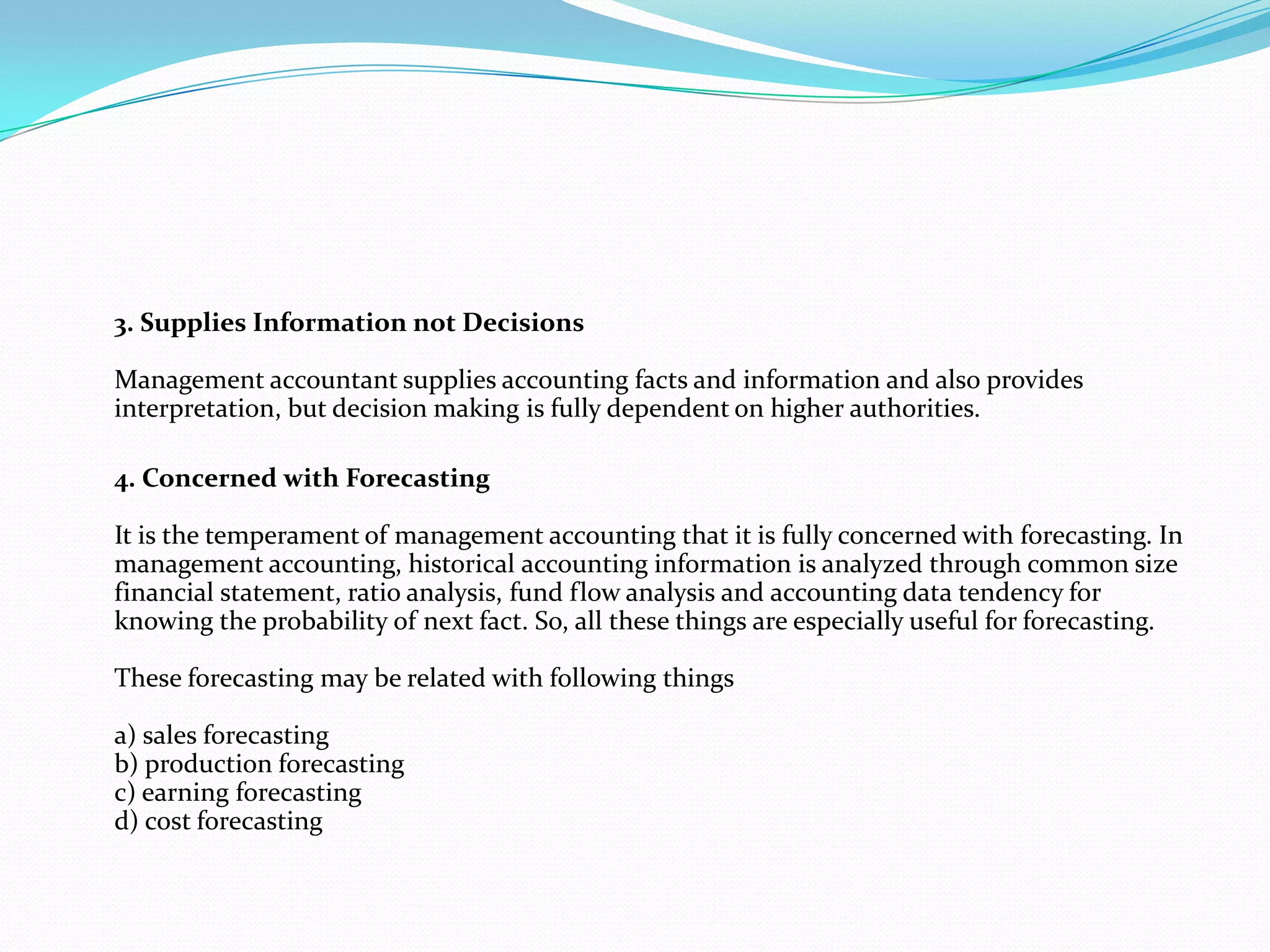 3. Supplies Information not Decisions
Management accountant supplies accounting facts and information and also provides
interpretation, but decision making is fully dependent on higher authorities.
4. Concerned with Forecasting
It is the temperament of management accounting that it is fully concerned with forecasting. In
management accounting, historical accounting information is analyzed through common size
financial statement, ratio analysis, fund flow analysis and accounting data tendency for
knowing the probability of next fact. So, all these things are especially useful for forecasting.
These forecasting may be related with following things
a) sales forecasting
b) production forecasting
c) earning forecasting
d) cost forecasting
 