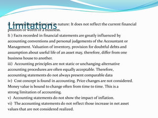 Limitationsi) Accounting is historical in nature: It does not reflect the current financial
position or worth of a business.
Ii ) Facts recorded in financial statements are greatly influenced by
accounting conventions and personal judgements of the Accountant or
Management. Valuation of inventory, provision for doubtful debts and
assumption about useful life of an asset may, therefore, differ from one
business house to another.
iii) Accounting principles are not static or unchanging-alternative
accounting procedures are often equally acceptable. Therefore,
accounting statements do not always present comparable data
iv) Cost concept is found in accounting. Price changes are not considered.
Money value is bound to change often from time to time. This is a
strong limitation of accounting.
v) Accounting statements do not show the impact of inflation.
vi) The accounting statements do not reflect those increase in net asset
values that are not considered realized.
 
