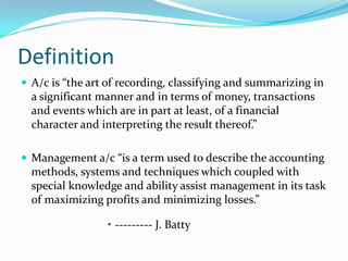 Definition
 A/c is “the art of recording, classifying and summarizing in
a significant manner and in terms of money, transactions
and events which are in part at least, of a financial
character and interpreting the result thereof.”
 Management a/c “is a term used to describe the accounting
methods, systems and techniques which coupled with
special knowledge and ability assist management in its task
of maximizing profits and minimizing losses.”
• --------- J. Batty
 