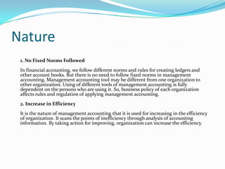Nature
1. No Fixed Norms Followed
In financial accounting, we follow different norms and rules for creating ledgers and
other account books. But there is no need to follow fixed norms in management
accounting. Management accounting tool may be different from one organization to
other organization. Using of different tools of management accounting is fully
dependent on the persons who are using it. So, business policy of each organization
affects rules and regulation of applying management accounting.
2. Increase in Efficiency
It is the nature of management accounting that it is used for increasing in the efficiency
of organization. It scans the points of inefficiency through analysis of accounting
information. By taking action for improving, organization can increase the efficiency.
 