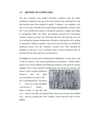 1.3 HISTORY OF COMPUTERS
The first computers were people! Electronic computers (and the earlier
mechanical computers) were given this name because they performed the work
that had previously been assigned to people. "Computer" was originally a job
title: it was used to describe those human beings (predominantly women) whose
job it was to perform the repetitive calculations required to compute such things
as navigational tables, tide charts, and planetary positions for astronomical
almanacs. Imagine you had a job where hour after hour, day after day, you were
to do nothing but compute multiplications. Boredom would quickly set in, leading
to carelessness, leading to mistakes. And even on your best days you wouldn't be
producing answers very fast. Therefore, inventors have been searching for
hundreds of years for a way to mechanize (that is, find a mechanism that can
perform) this task, One such device was the abacus.
The abacus was an early aid for mathematical computations. Its only value is that
it aids the memory of the human performing the calculation. A skilled abacus
operator can work on addition and subtraction problems at the speed of a person
equipped with a hand calculator (multiplication and division are slower). The
abacus is often wrongly attributed to
China. In fact, the oldest
surviving abacus was used in 300
B.C. by the Babylonians. The abacus
is still in use today, principally
in the far east. A modern
abacus consists of rings that slide
over rods, but the older one pictured below dates from the time when pebbles
were used for counting (the word "calculus" comes from the Latin word for
pebble).
 