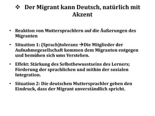  Der Migrant kann Deutsch, natürlich mit
Akzent
• Reaktion von Muttersprachlern auf die Äußerungen des
Migranten
• Situation 1: (Sprach)toleranz Die Mitglieder der
Aufnahmegesellschaft kommen dem Migranten entgegen
und bemühen sich ums Verstehen.
• Effekt: Stärkung des Selbstbewusstseins des Lerners;
Förderung der sprachlichen und mithin der sozialen
Integration.
• Situation 2: Die deutschen Muttersprachler geben den
Eindruck, dass der Migrant unverständlich spricht.
 