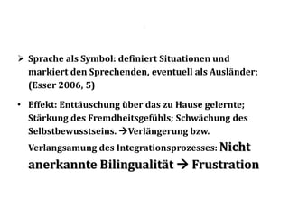 .
 Sprache als Symbol: definiert Situationen und
markiert den Sprechenden, eventuell als Ausländer;
(Esser 2006, 5)
• Effekt: Enttäuschung über das zu Hause gelernte;
Stärkung des Fremdheitsgefühls; Schwächung des
Selbstbewusstseins. Verlängerung bzw.
Verlangsamung des Integrationsprozesses: Nicht
anerkannte Bilingualität  Frustration
 