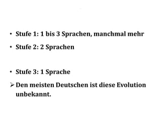 .
• Stufe 1: 1 bis 3 Sprachen, manchmal mehr
• Stufe 2: 2 Sprachen
• Stufe 3: 1 Sprache
Den meisten Deutschen ist diese Evolution
unbekannt.
 