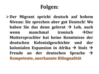 Folgen:
Der Migrant spricht deutsch auf hohem
Niveau: Sie sprechen aber gut Deutsch! Wo
haben Sie das denn gelernt  Lob, auch
wenn manchmal ironisch Der
Muttersprachler hat keine Kenntnisse der
deutschen Kolonialgeschichte und der
kolonialen Expansion in Afrika  Stolz 
Freude an der deutschen Sprache 
Kompetente, anerkannte Bilingualität
 