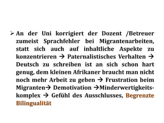 .
 An der Uni korrigiert der Dozent /Betreuer
zumeist Sprachfehler bei Migrantenarbeiten,
statt sich auch auf inhaltliche Aspekte zu
konzentrieren  Paternalistisches Verhalten 
Deutsch zu schreiben ist an sich schon hart
genug, dem kleinen Afrikaner braucht man nicht
noch mehr Arbeit zu geben  Frustration beim
Migranten Demotivation Minderwertigkeits-
komplex  Gefühl des Ausschlusses, Begrenzte
Bilingualität
 