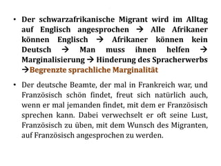 • Der schwarzafrikanische Migrant wird im Alltag
auf Englisch angesprochen  Alle Afrikaner
können Englisch  Afrikaner können kein
Deutsch  Man muss ihnen helfen 
Marginalisierung  Hinderung des Spracherwerbs
Begrenzte sprachliche Marginalität
• Der deutsche Beamte, der mal in Frankreich war, und
Französisch schön findet, freut sich natürlich auch,
wenn er mal jemanden findet, mit dem er Französisch
sprechen kann. Dabei verwechselt er oft seine Lust,
Französisch zu üben, mit dem Wunsch des Migranten,
auf Französisch angesprochen zu werden.
.
 