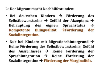 .
 Der Migrant macht Nachhilfestunden:
• Bei deutschen Kindern  Förderung des
Selbstbewusstseins  Gefühl der Akzeptanz 
Behauptung des eignen Sprachstatus 
Kompetente Bilingualität Förderung der
Sozialintegration.
• Nur bei Kindern mit Migrationshintergrund 
Keine Förderung des Selbstbewusstseins; Gefühl
des Ausschlusses  Keine Förderung der
Sprachintegration  Keine Förderung der
Sozialintegration  Förderung der Marginalität.
 