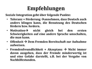 Empfehlungen
Soziale Integration geht über folgende Punkte:
• Toleranz + Förderung annehmen, dass Deutsch auch
anders klingen kann, die Benutzung des Deutschen
fördern bzw. fordern.
• Motivation nicht gleich bei den ersten
Schwierigkeiten auf eine andere Sprache umschalten,
die man kann.
• Offenheit  Dem Fremden Bereitschaft zur Aufnahme
aufweisen.
• Fremdenfreundlichkeit + Akzeptanz  Nicht immer
davon ausgehen, dass der Fremde minderwertig ist
und eine Gefahr darstellt, z.B. bei der Vergabe von
Nachhilfestunden.
 