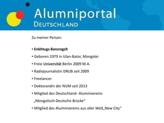 Zu meiner Person:
• Enkhtugs Banzragch
• Geboren:1979 in Ulan-Bator, Mongolei
• Freie Universität Berlin 2009 M.A.
• Radiojournalistin DRUB seit 2009
• Freelancer
• Doktorandin der NUM seit 2013
• Mitglied des Deutschland- Alumnivereins
„Mongolisch-Deutsche Brücke“
• Mitglied des Alumnivereins aus aller Welt„New City“
 