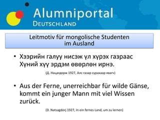 • Хээрийн галуу нисэж үл хүрэх газраас
Хүний хүү эрдэм өвөрлөн ирнэ.
(Д. Нацагдорж 1927, Алс газар сурaхаар явагч)
• Aus der Ferne, unerreichbar für wilde Gänse,
kommt ein junger Mann mit viel Wissen
zurück.
(D. Natsagdorj 1927, In ein fernes Land, um zu lernen)
Leitmotiv für mongolische Studenten
im Ausland
 